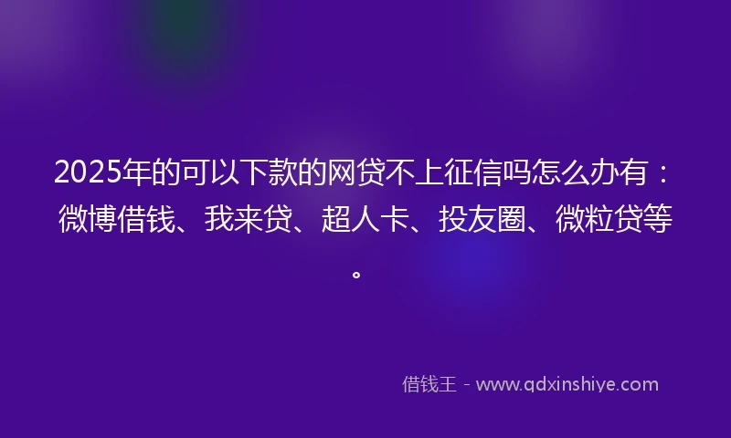 2025年的可以下款的网贷不上征信吗怎么办有：微博借钱、我来贷、超人卡、投友圈、微粒贷等。
