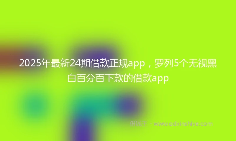 2025年最新24期借款正规app，罗列5个无视黑白百分百下款的借款app