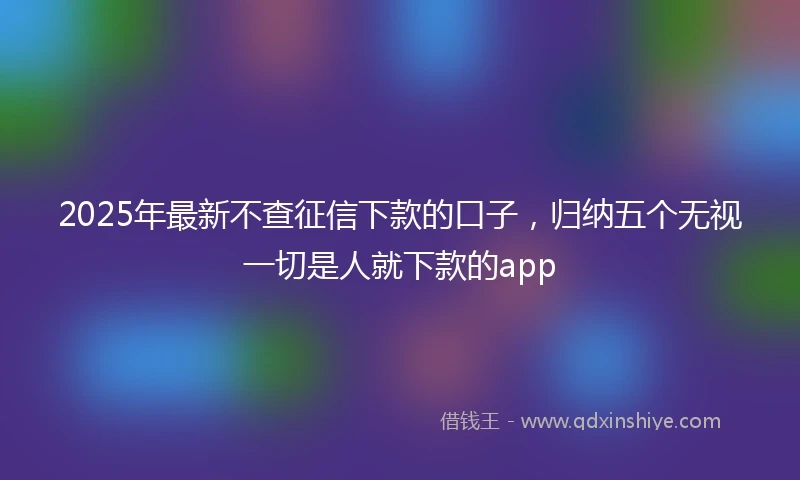 2025年最新不查征信下款的口子，归纳五个无视一切是人就下款的app