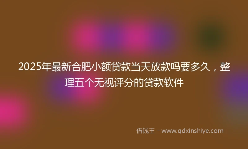 2025年最新合肥小额贷款当天放款吗要多久，整理五个无视评分的贷款软件