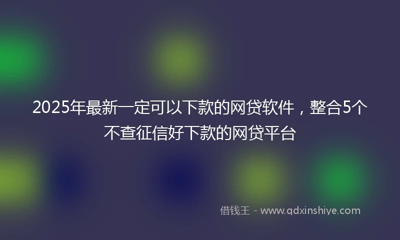 2025年最新一定可以下款的网贷软件，整合5个不查征信好下款的网贷平台