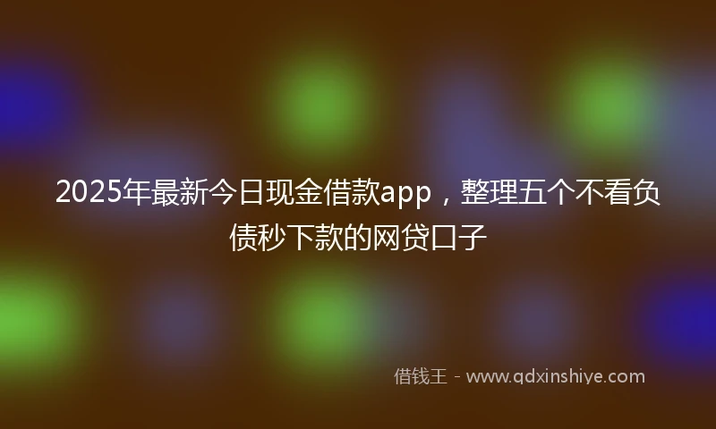 2025年最新今日现金借款app，整理五个不看负债秒下款的网贷口子