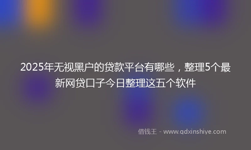 2025年无视黑户的贷款平台有哪些，整理5个最新网贷口子今日整理这五个软件