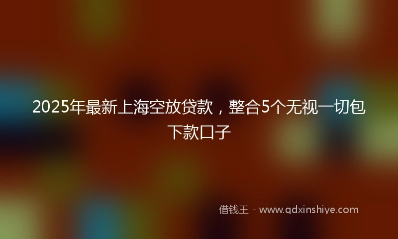 2025年最新上海空放贷款，整合5个无视一切包下款口子
