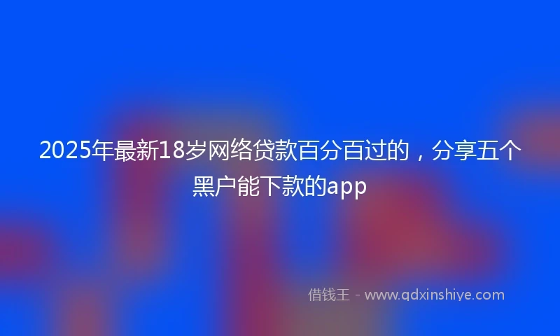 2025年最新18岁网络贷款百分百过的，分享五个黑户能下款的app