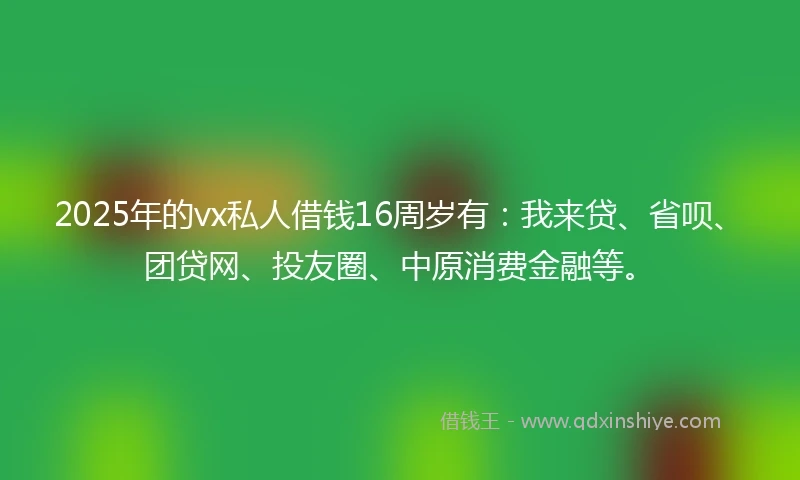 2025年的vx私人借钱16周岁有：我来贷、省呗、团贷网、投友圈、中原消费金融等。