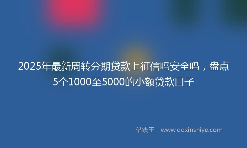 2025年最新周转分期贷款上征信吗安全吗，盘点5个1000至5000的小额贷款口子