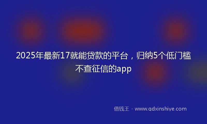 2025年最新17就能贷款的平台，归纳5个低门槛不查征信的app