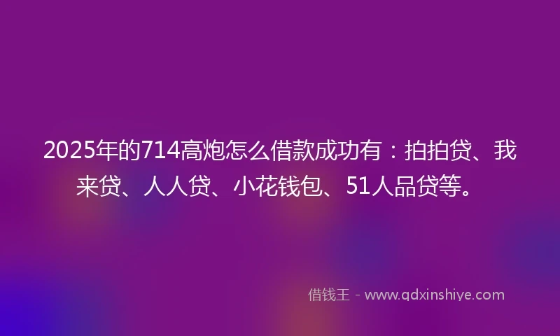 2025年的714高炮怎么借款成功有：拍拍贷、我来贷、人人贷、小花钱包、51人品贷等。