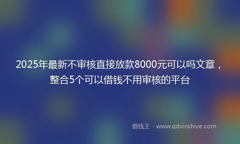 2025年最新不审核直接放款8000元可以吗文章，整合5个可以借钱不用审核的平台