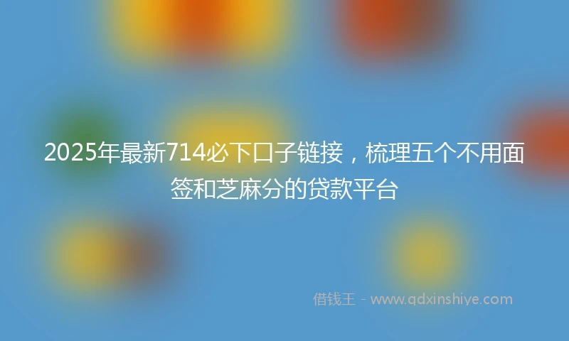 2025年最新714必下口子链接，梳理五个不用面签和芝麻分的贷款平台