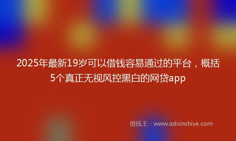 2025年最新19岁可以借钱容易通过的平台，概括5个真正无视风控黑白的网贷app