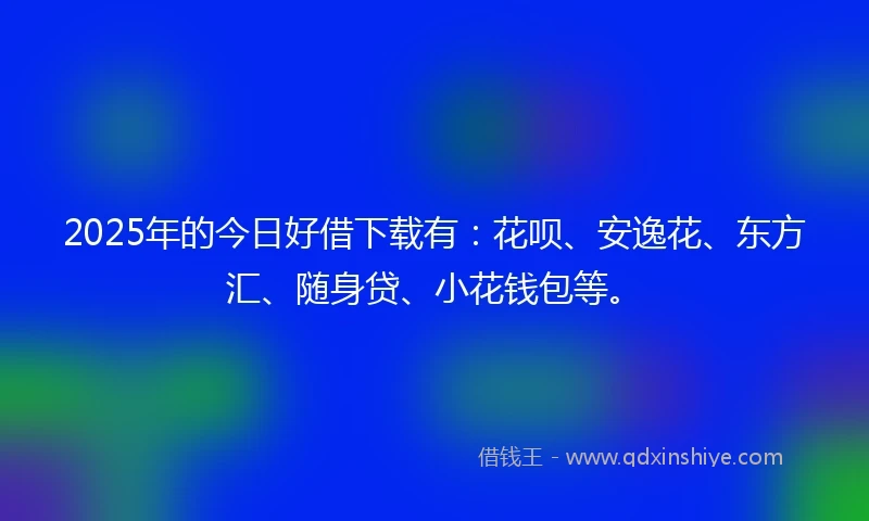 2025年的今日好借下载有：花呗、安逸花、东方汇、随身贷、小花钱包等。