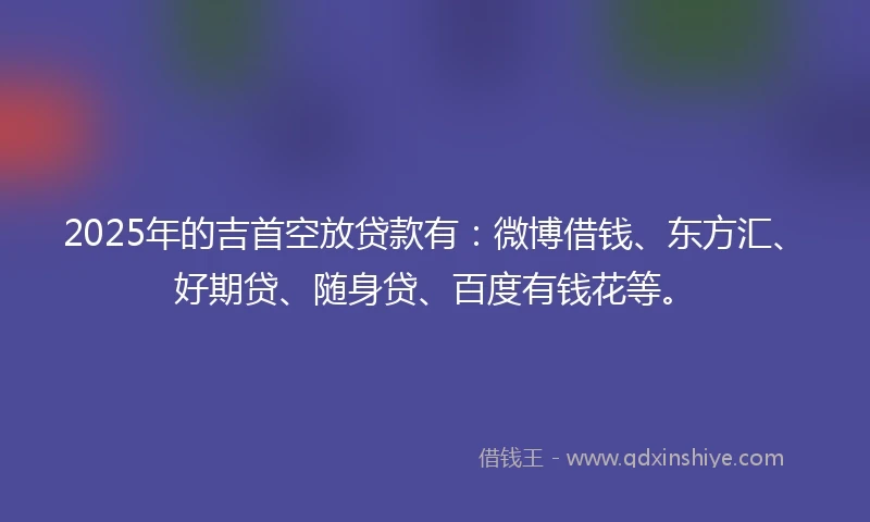 2025年的吉首空放贷款有：微博借钱、东方汇、好期贷、随身贷、百度有钱花等。