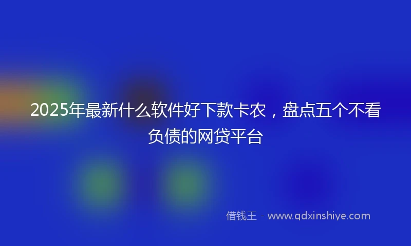 2025年最新什么软件好下款卡农，盘点五个不看负债的网贷平台