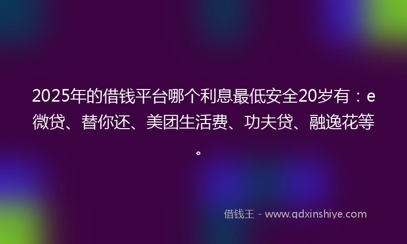 2025年的借钱平台哪个利息最低安全20岁有：e微贷、替你还、美团生活费、功夫贷、融逸花等。