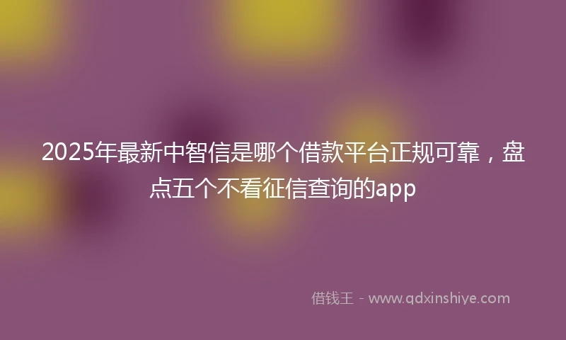 2025年最新中智信是哪个借款平台正规可靠，盘点五个不看征信查询的app