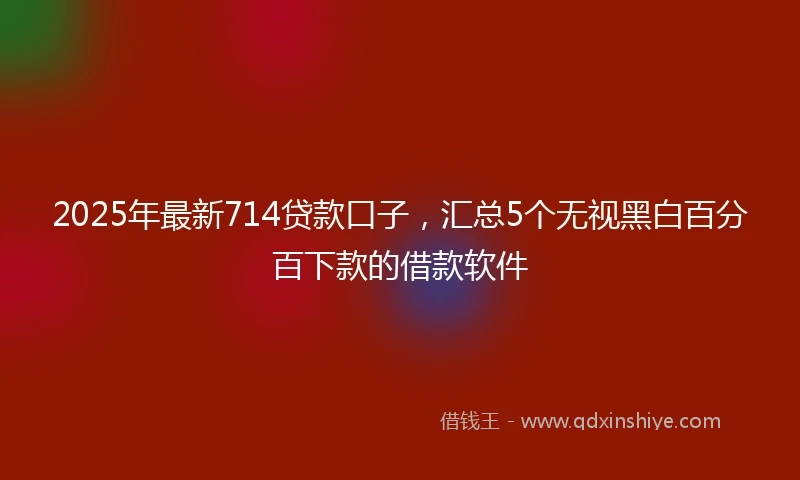 2025年最新714贷款口子，汇总5个无视黑白百分百下款的借款软件