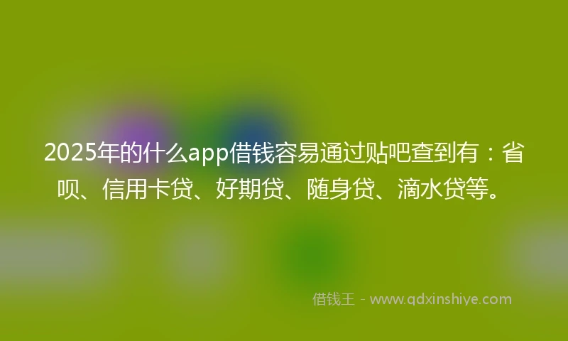 2025年的什么app借钱容易通过贴吧查到有：省呗、信用卡贷、好期贷、随身贷、滴水贷等。