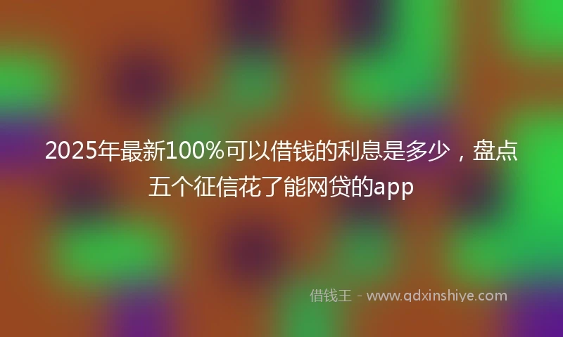 2025年最新100%可以借钱的利息是多少，盘点五个征信花了能网贷的app