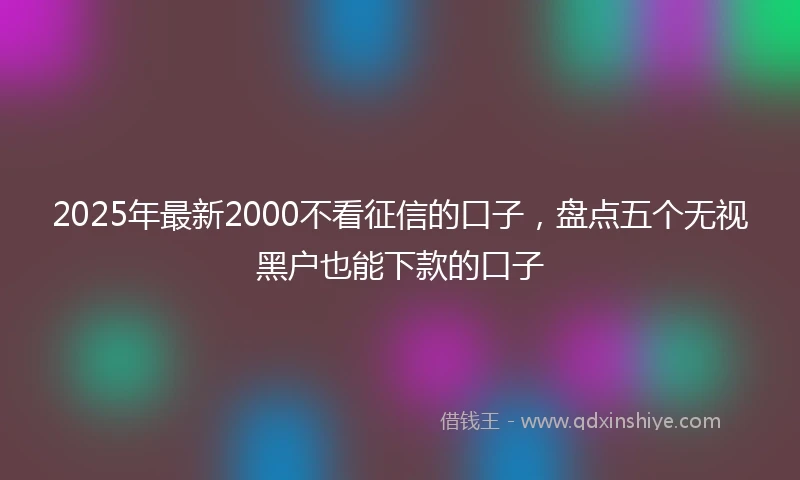 2025年最新2000不看征信的口子，盘点五个无视黑户也能下款的口子