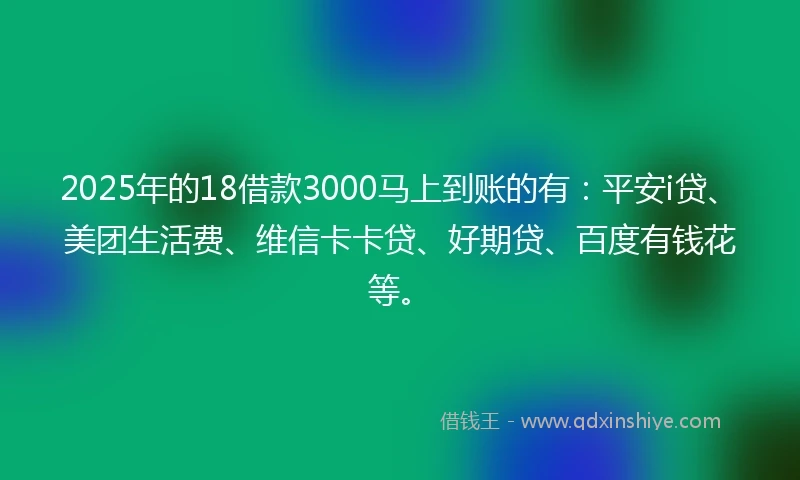 2025年的18借款3000马上到账的有：平安i贷、美团生活费、维信卡卡贷、好期贷、百度有钱花等。