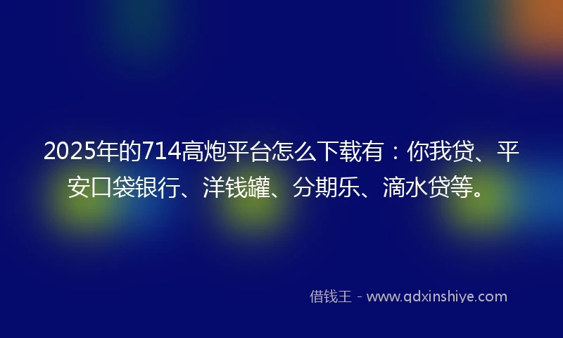 2025年的714高炮平台怎么下载有：你我贷、平安口袋银行、洋钱罐、分期乐、滴水贷等。