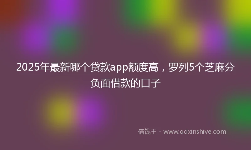 2025年最新哪个贷款app额度高，罗列5个芝麻分负面借款的口子