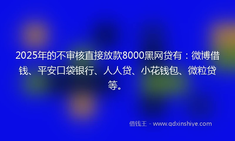 2025年的不审核直接放款8000黑网贷有：微博借钱、平安口袋银行、人人贷、小花钱包、微粒贷等。