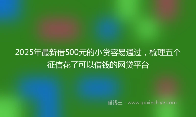 2025年最新借500元的小贷容易通过，梳理五个征信花了可以借钱的网贷平台