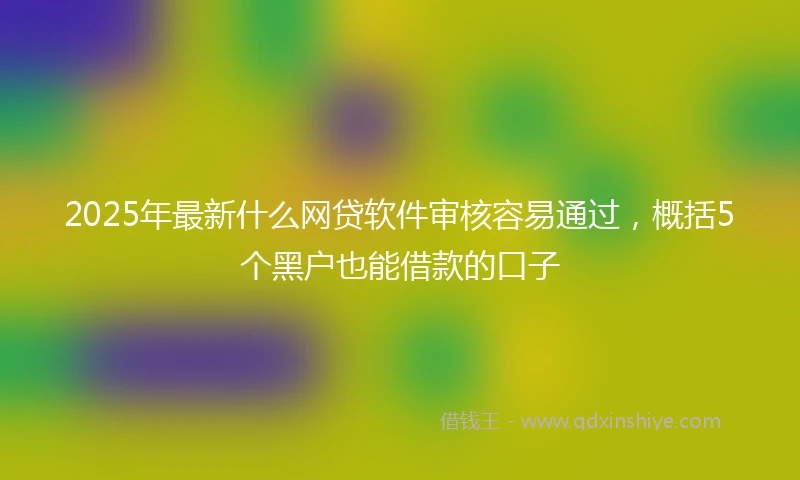 2025年最新什么网贷软件审核容易通过，概括5个黑户也能借款的口子