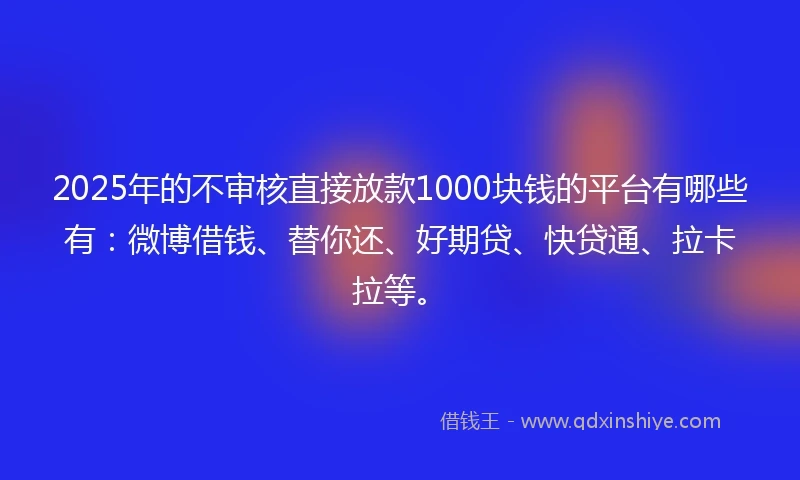 2025年的不审核直接放款1000块钱的平台有哪些有：微博借钱、替你还、好期贷、快贷通、拉卡拉等。