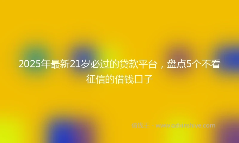 2025年最新21岁必过的贷款平台，盘点5个不看征信的借钱口子