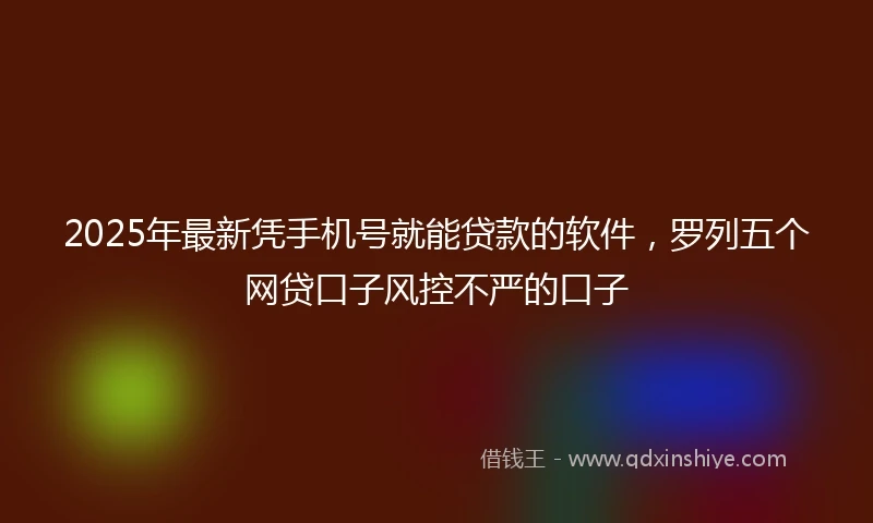2025年最新凭手机号就能贷款的软件，罗列五个网贷口子风控不严的口子