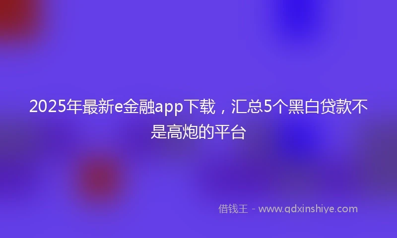 2025年最新e金融app下载，汇总5个黑白贷款不是高炮的平台