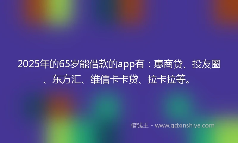 2025年的65岁能借款的app有：惠商贷、投友圈、东方汇、维信卡卡贷、拉卡拉等。