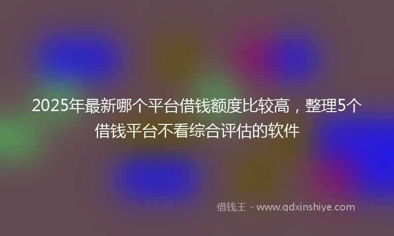2025年最新哪个平台借钱额度比较高，整理5个借钱平台不看综合评估的软件