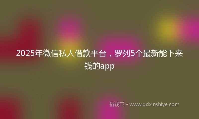 2025年微信私人借款平台，罗列5个最新能下来钱的app