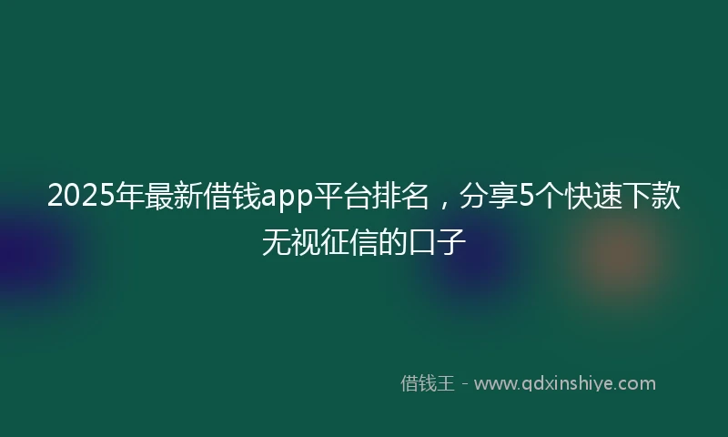 2025年最新借钱app平台排名，分享5个快速下款无视征信的口子