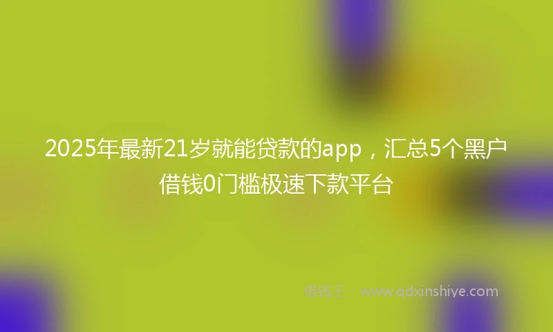 2025年最新21岁就能贷款的app，汇总5个黑户借钱0门槛极速下款平台