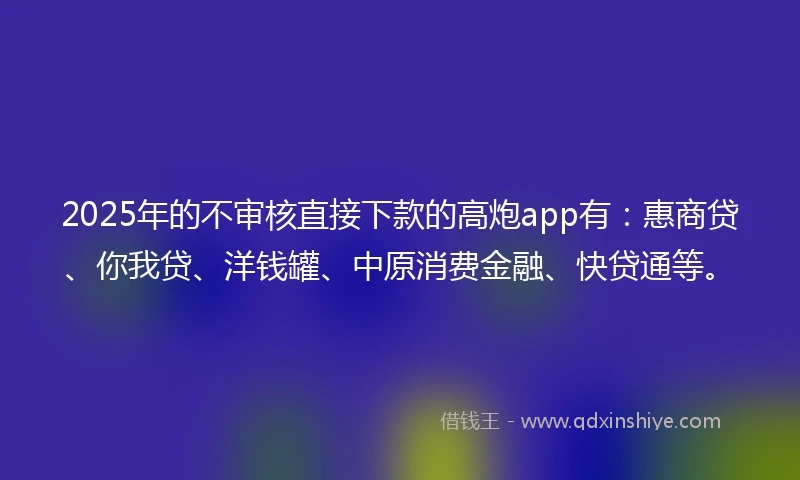 2025年的不审核直接下款的高炮app有：惠商贷、你我贷、洋钱罐、中原消费金融、快贷通等。