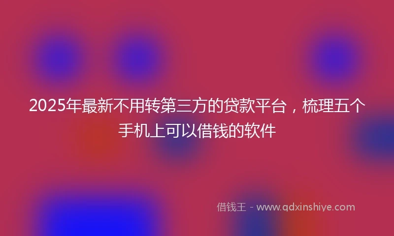 2025年最新不用转第三方的贷款平台，梳理五个手机上可以借钱的软件