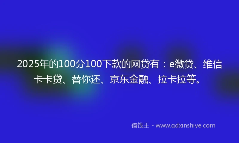 2025年的100分100下款的网贷有：e微贷、维信卡卡贷、替你还、京东金融、拉卡拉等。