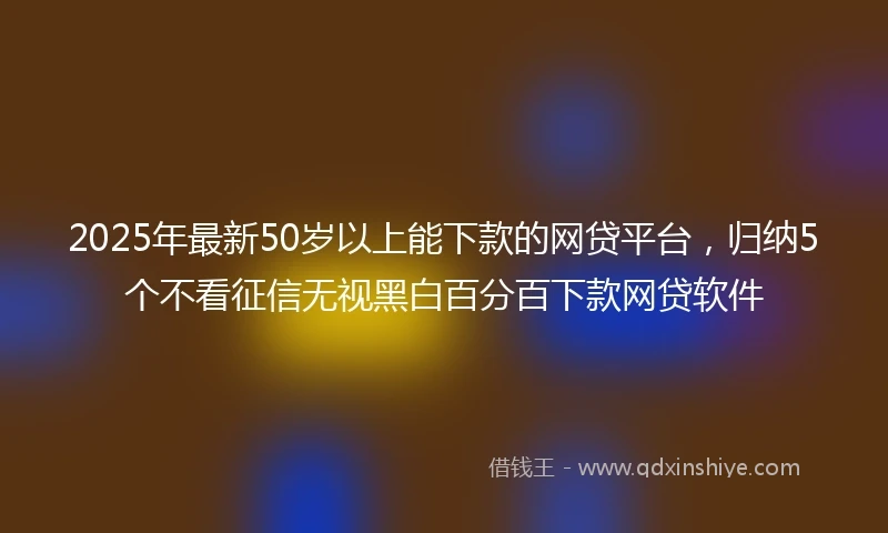 2025年最新50岁以上能下款的网贷平台，归纳5个不看征信无视黑白百分百下款网贷软件