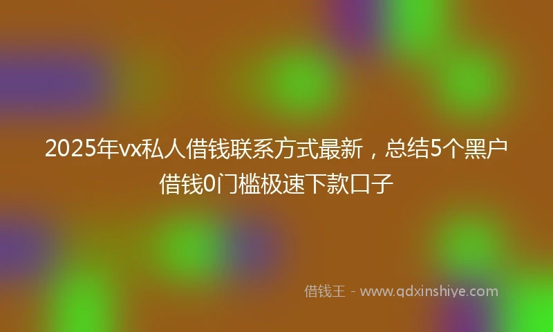 2025年vx私人借钱联系方式最新，总结5个黑户借钱0门槛极速下款口子