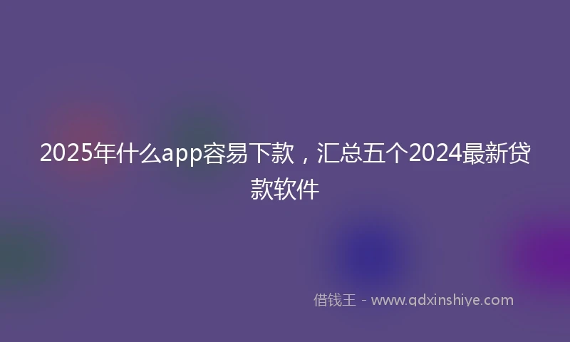 2025年什么app容易下款，汇总五个2024最新贷款软件