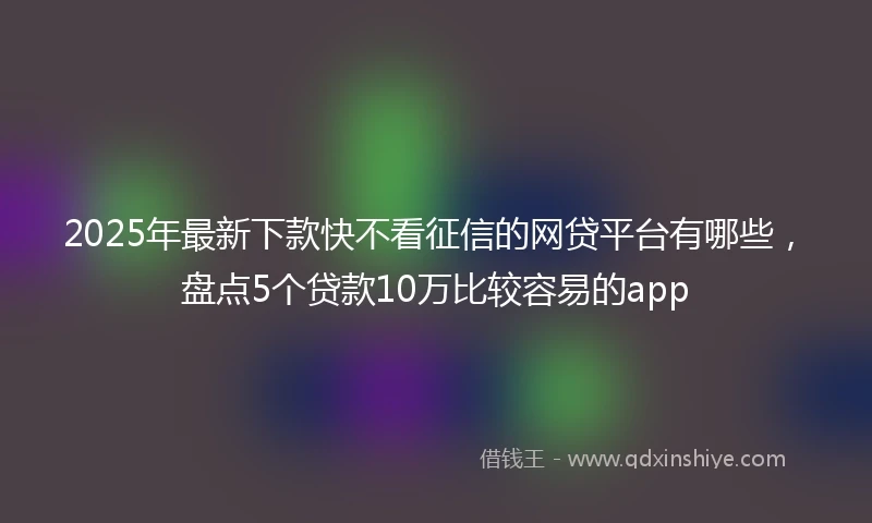 2025年最新下款快不看征信的网贷平台有哪些，盘点5个贷款10万比较容易的app