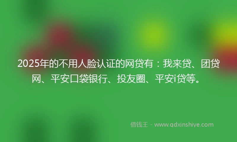 2025年的不用人脸认证的网贷有：我来贷、团贷网、平安口袋银行、投友圈、平安i贷等。