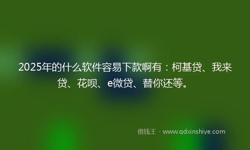 2025年的什么软件容易下款啊有：柯基贷、我来贷、花呗、e微贷、替你还等。