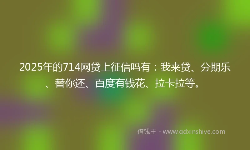 2025年的714网贷上征信吗有：我来贷、分期乐、替你还、百度有钱花、拉卡拉等。
